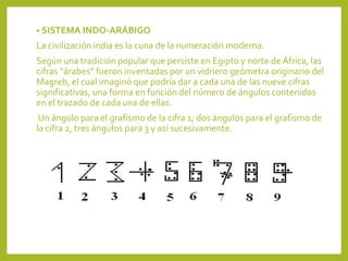 • SISTEMA INDO-ARÁBIGO
La civilización india es la cuna de la numeración moderna.
Según una tradición popular que persiste en Egipto y norte de África, las
cifras “árabes” fueron inventadas por un vidriero geómetra originario del
Magreb, el cual imaginó que podría dar a cada una de las nueve cifras
significativas, una forma en función del número de ángulos contenidos
en el trazado de cada una de ellas.
Un ángulo para el grafismo de la cifra 1; dos ángulos para el grafismo de
la cifra 2, tres ángulos para 3 y así sucesivamente.
 