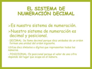 EL SISTEMA DE
NUMERACIÓN DECIMAL
Es nuestro sistema de numeración.
Nuestro sistema de numeración es
decimal y posicional.
- DECIMAL: Se llama decimal porque diez unidades de un orden
forman una unidad del orden siguiente.
Utiliza diez símbolos o dígitos que representan todos los
números.
- POSICIONAL: Es posicional porque el valor de una cifra
depende del lugar que ocupa en el número.
 