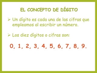 EL CONCEPTO DE DÍGITO
 Un dígito es cada una de las cifras que
empleamos al escribir un número.
 Los diez dígitos o cifras son:
0, 1, 2, 3, 4, 5, 6, 7, 8, 9.
 