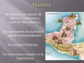 Se ubicaron en sureste de
México, Guatemala y
parte de Mesoamérica.
Se organizaron en ciudades-
estado independientes.
De religión Politeísta.
Su economía se basaba en la
Agricultura.
 