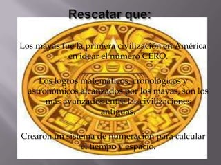 Los mayas fue la primera civilización en América
en idear el número CERO.
Los logros matemáticos, cronológicos y
astronómicos alcanzados por los mayas, son los
más avanzados entre las civilizaciones
antiguas.
Crearon un sistema de numeración para calcular
el tiempo y espacio.
 
