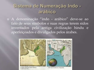  A denominação “indo - arábico” deve-se ao
fato de seus símbolos e suas regras terem sidos
inventados pela antiga civilização hindu e
aperfeiçoados e divulgados pelos árabes.
 
