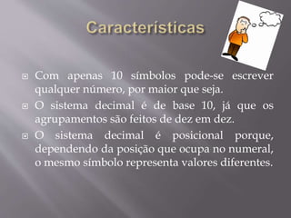  Com apenas 10 símbolos pode-se escrever
qualquer número, por maior que seja.
 O sistema decimal é de base 10, já que os
agrupamentos são feitos de dez em dez.
 O sistema decimal é posicional porque,
dependendo da posição que ocupa no numeral,
o mesmo símbolo representa valores diferentes.
 