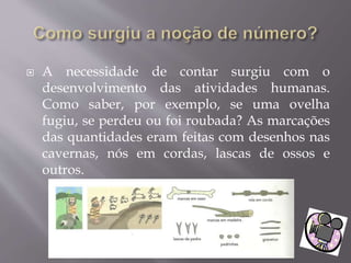  A necessidade de contar surgiu com o
desenvolvimento das atividades humanas.
Como saber, por exemplo, se uma ovelha
fugiu, se perdeu ou foi roubada? As marcações
das quantidades eram feitas com desenhos nas
cavernas, nós em cordas, lascas de ossos e
outros.
 