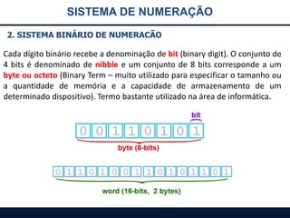 SISTEMA DE NUMERAÇÃO
2. SISTEMA BINÁRIO DE NUMERACÃO

Cada dígito binário recebe a denominação de bit (binary digit). O conjunto de
4 bits é denominado de nibble e um conjunto de 8 bits corresponde a um
byte ou octeto (Binary Term – muito utilizado para especificar o tamanho ou
a quantidade de memória e a capacidade de armazenamento de um
determinado dispositivo). Termo bastante utilizado na área de informática.

 