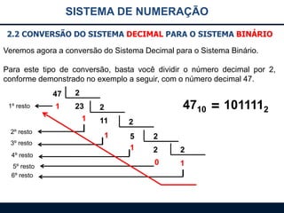 SISTEMA DE NUMERAÇÃO
2.2 CONVERSÃO DO SISTEMA DECIMAL PARA O SISTEMA BINÁRIO
Veremos agora a conversão do Sistema Decimal para o Sistema Binário.
Para este tipo de conversão, basta você dividir o número decimal por 2,
conforme demonstrado no exemplo a seguir, com o número decimal 47.

47
1º resto

2

1

23
1

2º resto

3º resto
4º resto
5º resto
6º resto

4710 = 1011112

2
11

2

1

5
1

2
2

2

0

1

 