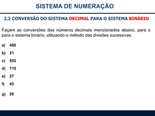 SISTEMA DE NUMERAÇÃO
2.2 CONVERSÃO DO SISTEMA DECIMAL PARA O SISTEMA BINÁRIO
Façam as conversões dos números decimais mencionados abaixo, para o
para o sistema binário, utilizando o método das divisões sucessivas.
a)

400

b)

21

c)

552

d)

715

e)

27

f)

45

g)

28

 