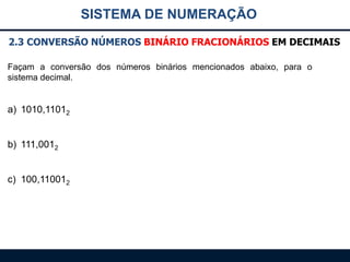 SISTEMA DE NUMERAÇÃO
2.3 CONVERSÃO NÚMEROS BINÁRIO FRACIONÁRIOS EM DECIMAIS
Façam a conversão dos números binários mencionados abaixo, para o
sistema decimal.

a) 1010,11012
b) 111,0012
c) 100,110012

 
