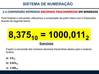 SISTEMA DE NUMERAÇÃO
2.4 CONVERSÃO NÚMEROS DECIMAIS FRACIONÁRIOS EM BINÁRIOS
Para finalizar a conversão, efetuamos a composição da parte inteira com a fracionária,
ficando da seguinte forma:

8,37510 = 1000,0112
Exercícios
Façam a conversão dos números decimais fracionários abaixo para o sistema
binário:
a) 4,810
b) 0,62510
c) 3,38010

 