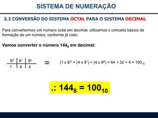 SISTEMA DE NUMERAÇÃO
3.2 CONVERSÃO DO SISTEMA OCTAL PARA O SISTEMA DECIMAL
Para convertermos um número octal em decimal, utilizamos o conceito básico de
formação de um número, conforme já visto.

Vamos converter o número 1448 em decimal:
82

81

80

1

4

4

=

(1 x 82) + (4 x 81) + (4 x 80) = 64 + 32 + 4 = 10010

.: 1448 = 10010

 