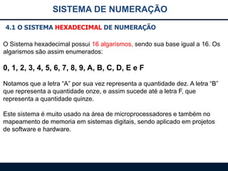 SISTEMA DE NUMERAÇÃO
4.1 O SISTEMA HEXADECIMAL DE NUMERAÇÃO
O Sistema hexadecimal possui 16 algarismos, sendo sua base igual a 16. Os
algarismos são assim enumerados:

0, 1, 2, 3, 4, 5, 6, 7, 8, 9, A, B, C, D, E e F
Notamos que a letra “A” por sua vez representa a quantidade dez. A letra “B”
que representa a quantidade onze, e assim sucede até a letra F, que
representa a quantidade quinze.
Este sistema é muito usado na área de microprocessadores e também no
mapeamento de memoria em sistemas digitais, sendo aplicado em projetos
de software e hardware.

 
