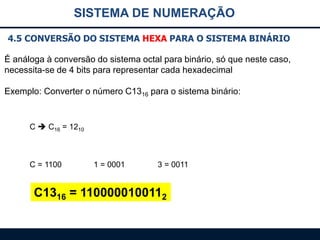 SISTEMA DE NUMERAÇÃO
4.5 CONVERSÃO DO SISTEMA HEXA PARA O SISTEMA BINÁRIO
É análoga à conversão do sistema octal para binário, só que neste caso,
necessita-se de 4 bits para representar cada hexadecimal
Exemplo: Converter o número C1316 para o sistema binário:

C  C16 = 1210

C = 1100

1 = 0001

3 = 0011

C1316 = 1100000100112

 