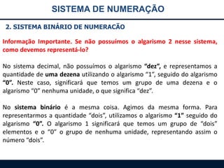 SISTEMA DE NUMERAÇÃO
2. SISTEMA BINÁRIO DE NUMERACÃO

Informação Importante. Se não possuímos o algarismo 2 nesse sistema,
como devemos representá-lo?
No sistema decimal, não possuímos o algarismo “dez”, e representamos a
quantidade de uma dezena utilizando o algarismo “1”, seguido do algarismo
“0”. Neste caso, significará que temos um grupo de uma dezena e o
algarismo “0” nenhuma unidade, o que significa “dez”.

No sistema binário é a mesma coisa. Agimos da mesma forma. Para
representarmos a quantidade “dois”, utilizamos o algarismo “1” seguido do
algarismo “0”. O algarismo 1 significará que temos um grupo de “dois”
elementos e o “0” o grupo de nenhuma unidade, representando assim o
número “dois”.

 