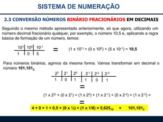 SISTEMA DE NUMERAÇÃO
2.3 CONVERSÃO NÚMEROS BINÁRIO FRACIONÁRIOS EM DECIMAIS
Seguindo o mesmo método apresentado anteriormente, só que agora, utilizando um
número decimal fracionário qualquer, por exemplo, o número 10,5 e, aplicando a regra
básica de formação de um número, temos:
101 100 10-1
1

0

5

=

(1 x 101) + (0 x 100) + (5 x 10-1) = 10,5

Para números binários, agimos da mesma forma. Vamos transformar em decimal o
número 101,1012.
22 21 20
2-1 2-2 2-3
1
0
1
1
0
1

=
(1 x 22) + (0 x 21) + (1 x 20) + (1 x 2-1) + (0 x 2-2) + (1 x 2-3) =

= x 1/8) = 5,625
4 + 0 + 1 + 0,5 + (0 x ¼) + (1

10

=

101,1012

 