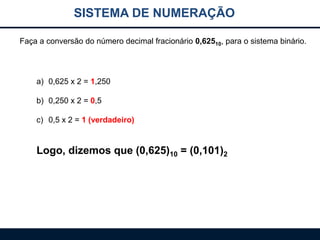 SISTEMA DE NUMERAÇÃO
Faça a conversão do número decimal fracionário 0,62510, para o sistema binário.

a) 0,625 x 2 = 1,250
b) 0,250 x 2 = 0,5

c) 0,5 x 2 = 1 (verdadeiro)

Logo, dizemos que (0,625)10 = (0,101)2

 