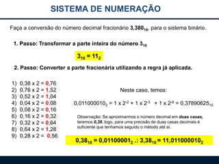SISTEMA DE NUMERAÇÃO
Faça a conversão do número decimal fracionário 3,38010, para o sistema binário.
1. Passo: Transformar a parte inteira do número 310

310 = 112
2. Passo: Converter a parte fracionária utilizando a regra já aplicada.
1)
2)
3)
4)
5)
6)
7)
8)
9)

0,38 x 2 = 0,76
0,76 x 2 = 1,52
0,52 x 2 = 1,04
0,04 x 2 = 0,08
0,08 x 2 = 0,16
0,16 x 2 = 0,32
0,32 x 2 = 0,64
0,64 x 2 = 1,28
0,28 x 2 = 0,56

Neste caso, temos:
0,0110000102 = 1 x 2-2 + 1 x 2-3 + 1 x 2-8 = 0,3789062510
Observação: Se aproximarmos o número decimal em duas casas,
teremos 0,38, logo, para uma precisão de duas casas decimais é
suficiente que tenhamos seguido o método até aí.

0,3810 = 0,011000012 .: 3,3810 = 11,0110000102

 