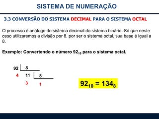 SISTEMA DE NUMERAÇÃO
3.3 CONVERSÃO DO SISTEMA DECIMAL PARA O SISTEMA OCTAL
O processo é análogo do sistema decimal do sistema binário. Só que neste
caso utilizaremos a divisão por 8, por ser o sistema octal, sua base é igual a
8.
Exemplo: Convertendo o número 9210 para o sistema octal.

92
4

8
11

8

3

1

9210 = 1348

 