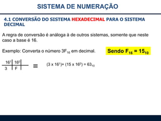 SISTEMA DE NUMERAÇÃO
4.1 CONVERSÃO DO SISTEMA HEXADECIMAL PARA O SISTEMA
DECIMAL
A regra de conversão é análoga à de outros sistemas, somente que neste
caso a base é 16.
Exemplo: Converta o número 3F16 em decimal.
161 160
3

F

=

(3 x 161)+ (15 x 160) = 6310

Sendo F16 = 1510

 