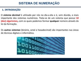SISTEMA DE NUMERAÇÃO
1. INTRODUÇÃO

O sistema decimal é utilizado por nós no dia-a-dia e é, sem dúvida, o mais
importante dos sistemas numéricos. Trata-se de um sistema que possui 10
(dez) algarismos, com os quais podemos formar qualquer número através da
lei da formação.
Os outros sistemas (binário, octal e hexadecimal) são importantes nas áreas
de técnicas digitais e informática.

 