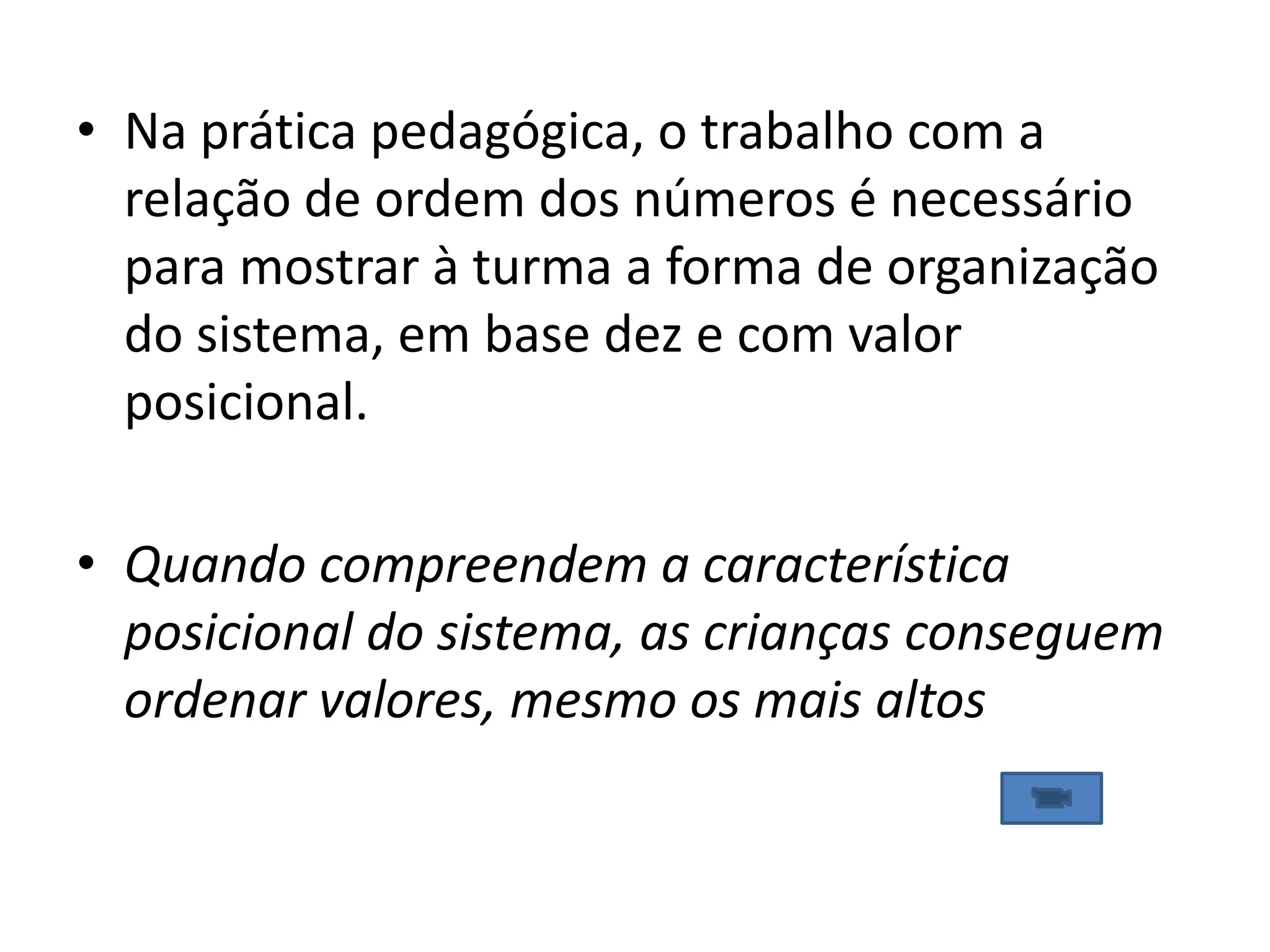 • Na prática pedagógica, o trabalho com a
  relação de ordem dos números é necessário
  para mostrar à turma a forma de organização
  do sistema, em base dez e com valor
  posicional.

• Quando compreendem a característica
  posicional do sistema, as crianças conseguem
  ordenar valores, mesmo os mais altos
 