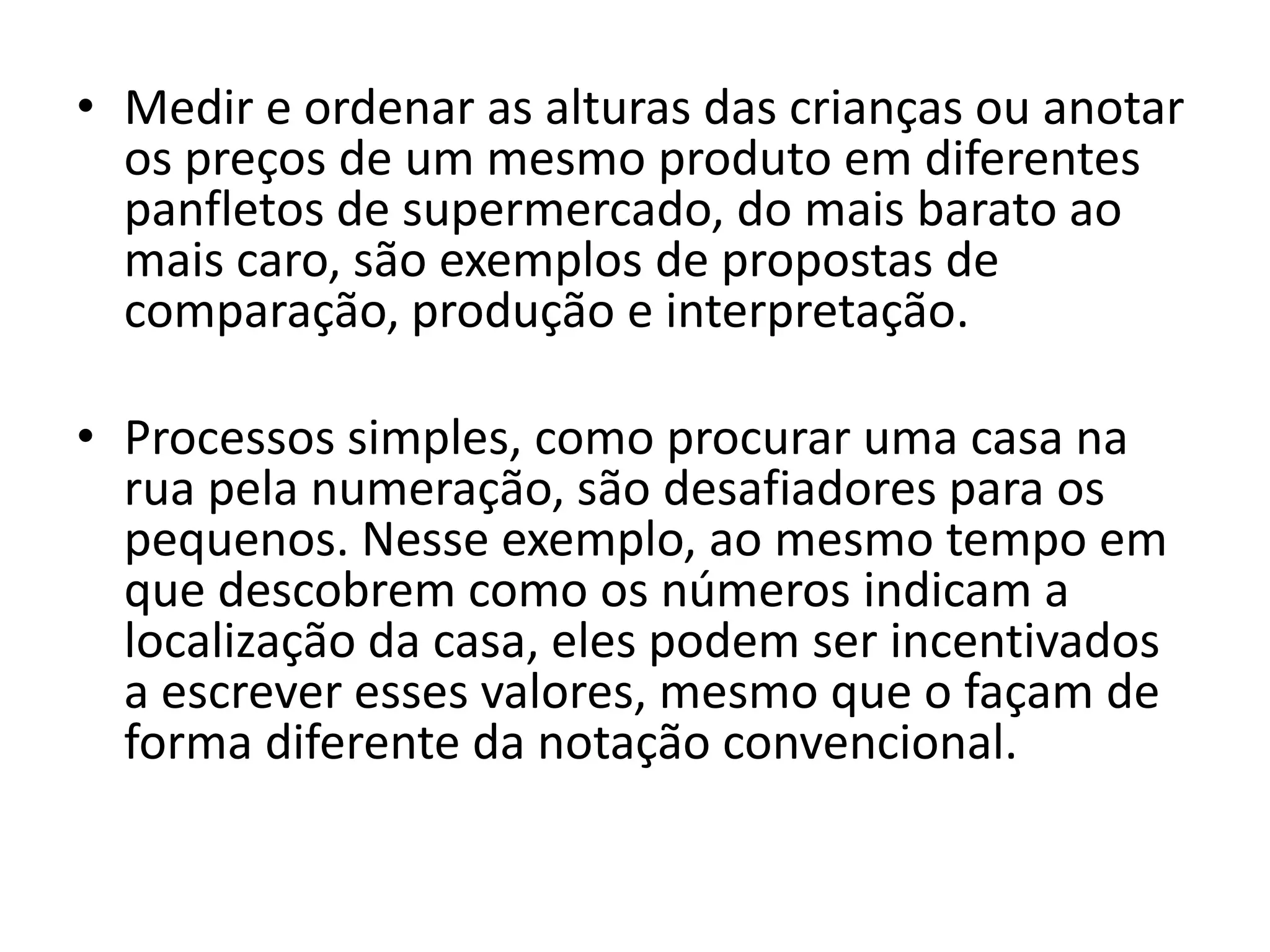 • Medir e ordenar as alturas das crianças ou anotar
  os preços de um mesmo produto em diferentes
  panfletos de supermercado, do mais barato ao
  mais caro, são exemplos de propostas de
  comparação, produção e interpretação.

• Processos simples, como procurar uma casa na
  rua pela numeração, são desafiadores para os
  pequenos. Nesse exemplo, ao mesmo tempo em
  que descobrem como os números indicam a
  localização da casa, eles podem ser incentivados
  a escrever esses valores, mesmo que o façam de
  forma diferente da notação convencional.
 