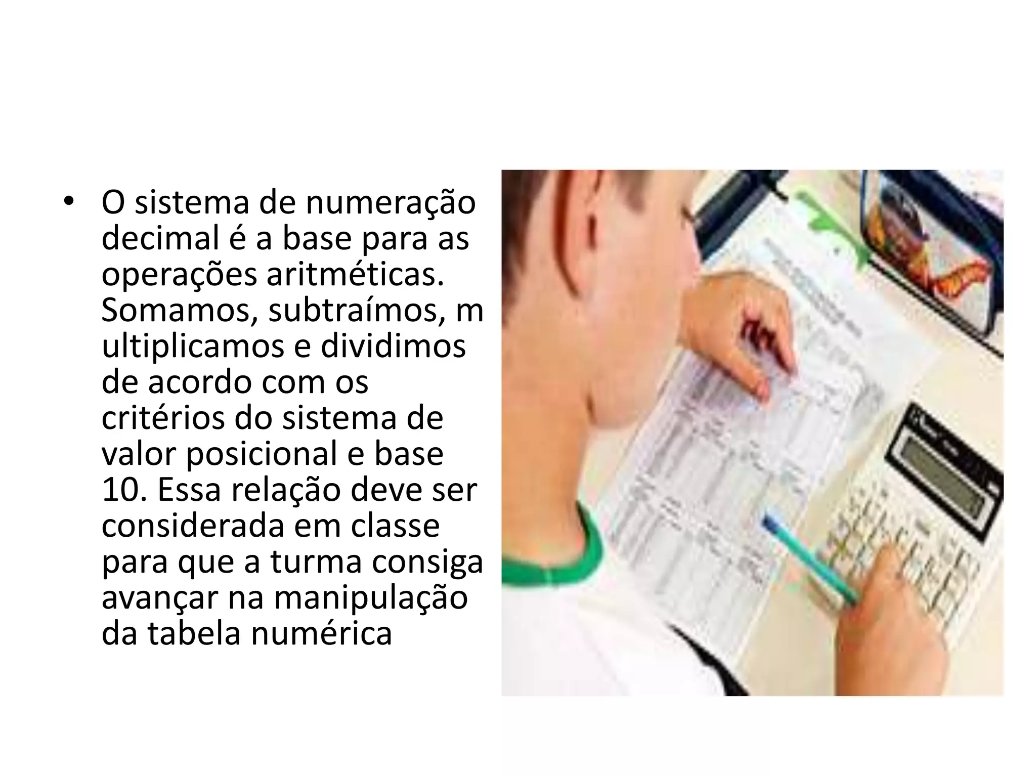• O sistema de numeração
  decimal é a base para as
  operações aritméticas.
  Somamos, subtraímos, m
  ultiplicamos e dividimos
  de acordo com os
  critérios do sistema de
  valor posicional e base
  10. Essa relação deve ser
  considerada em classe
  para que a turma consiga
  avançar na manipulação
  da tabela numérica
 