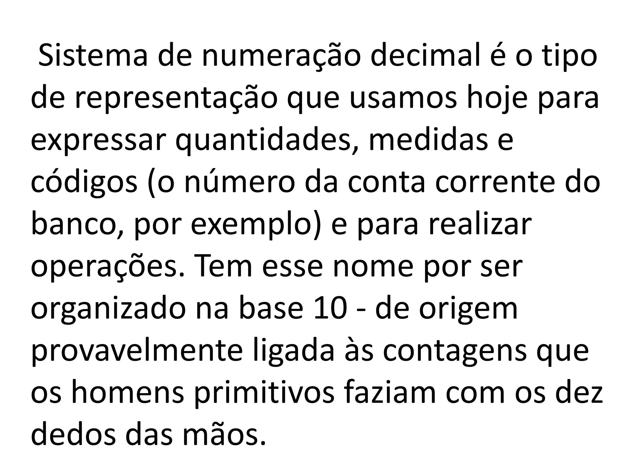Sistema de numeração decimal é o tipo
de representação que usamos hoje para
expressar quantidades, medidas e
códigos (o número da conta corrente do
banco, por exemplo) e para realizar
operações. Tem esse nome por ser
organizado na base 10 - de origem
provavelmente ligada às contagens que
os homens primitivos faziam com os dez
dedos das mãos.
 