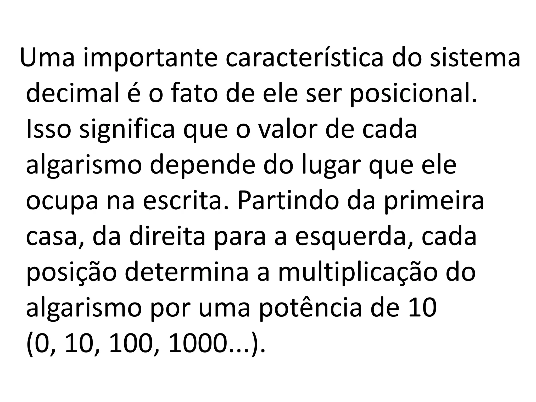 Uma importante característica do sistema
decimal é o fato de ele ser posicional.
Isso significa que o valor de cada
algarismo depende do lugar que ele
ocupa na escrita. Partindo da primeira
casa, da direita para a esquerda, cada
posição determina a multiplicação do
algarismo por uma potência de 10
(0, 10, 100, 1000...).
 