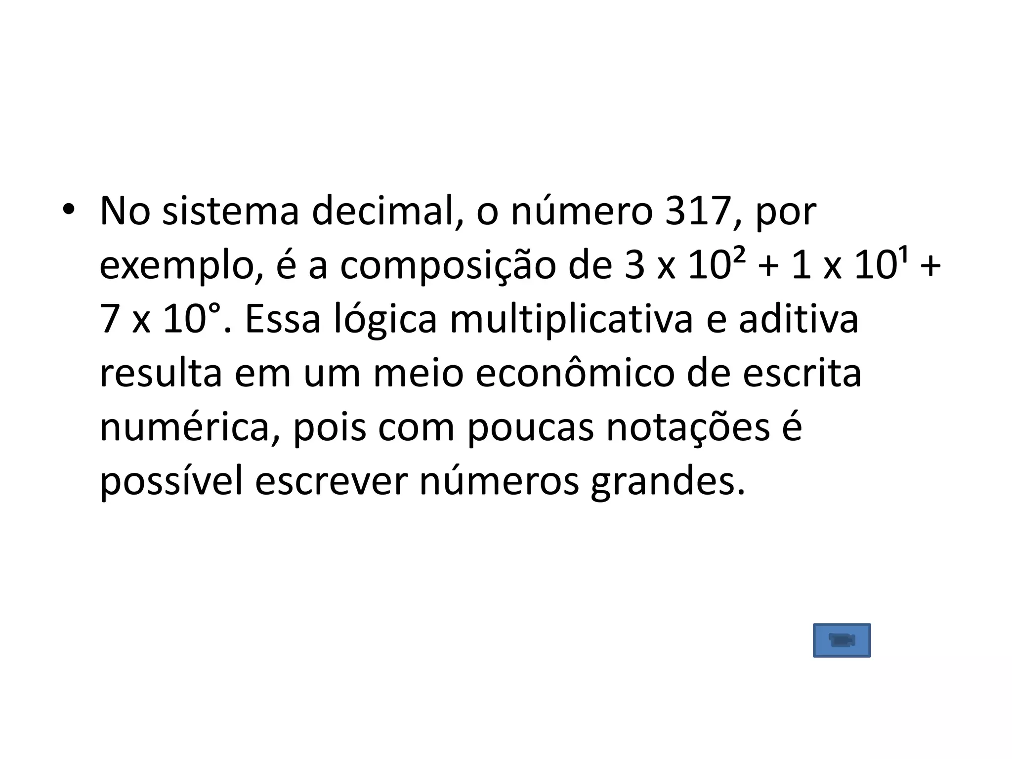 • No sistema decimal, o número 317, por
  exemplo, é a composição de 3 x 10² + 1 x 10¹ +
  7 x 10°. Essa lógica multiplicativa e aditiva
  resulta em um meio econômico de escrita
  numérica, pois com poucas notações é
  possível escrever números grandes.
 