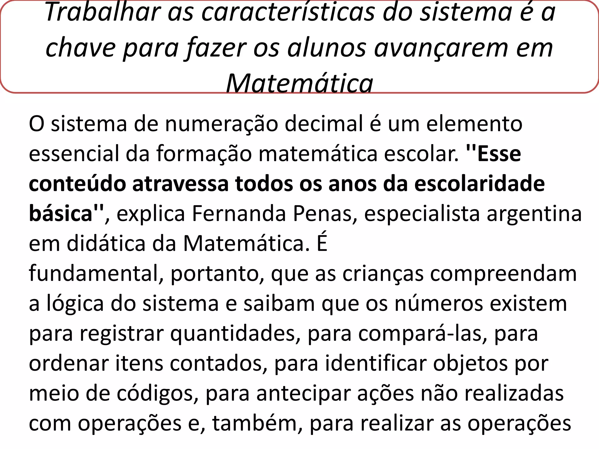 Trabalhar as características do sistema é a
 chave para fazer os alunos avançarem em
                Matemática
O sistema de numeração decimal é um elemento
essencial da formação matemática escolar. ''Esse
conteúdo atravessa todos os anos da escolaridade
básica'', explica Fernanda Penas, especialista argentina
em didática da Matemática. É
fundamental, portanto, que as crianças compreendam
a lógica do sistema e saibam que os números existem
para registrar quantidades, para compará-las, para
ordenar itens contados, para identificar objetos por
meio de códigos, para antecipar ações não realizadas
com operações e, também, para realizar as operações
 