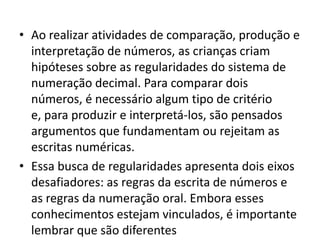 • Ao realizar atividades de comparação, produção e
  interpretação de números, as crianças criam
  hipóteses sobre as regularidades do sistema de
  numeração decimal. Para comparar dois
  números, é necessário algum tipo de critério
  e, para produzir e interpretá-los, são pensados
  argumentos que fundamentam ou rejeitam as
  escritas numéricas.
• Essa busca de regularidades apresenta dois eixos
  desafiadores: as regras da escrita de números e
  as regras da numeração oral. Embora esses
  conhecimentos estejam vinculados, é importante
  lembrar que são diferentes
 