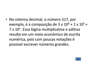 • No sistema decimal, o número 317, por
  exemplo, é a composição de 3 x 10² + 1 x 10¹ +
  7 x 10°. Essa lógica multiplicativa e aditiva
  resulta em um meio econômico de escrita
  numérica, pois com poucas notações é
  possível escrever números grandes.
 