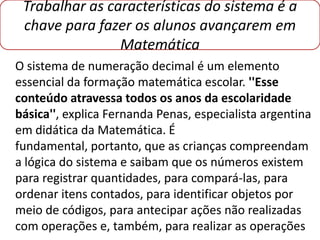 Trabalhar as características do sistema é a
 chave para fazer os alunos avançarem em
                Matemática
O sistema de numeração decimal é um elemento
essencial da formação matemática escolar. ''Esse
conteúdo atravessa todos os anos da escolaridade
básica'', explica Fernanda Penas, especialista argentina
em didática da Matemática. É
fundamental, portanto, que as crianças compreendam
a lógica do sistema e saibam que os números existem
para registrar quantidades, para compará-las, para
ordenar itens contados, para identificar objetos por
meio de códigos, para antecipar ações não realizadas
com operações e, também, para realizar as operações
 