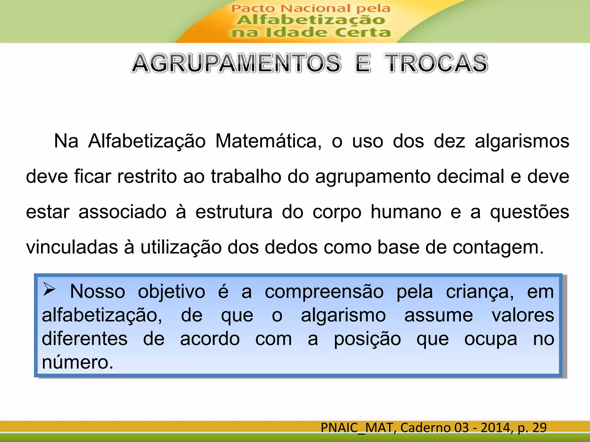 PNAIC_MAT, Caderno 03 - 2014, p. 29
Na Alfabetização Matemática, o uso dos dez algarismos
deve ficar restrito ao trabalho do agrupamento decimal e deve
estar associado à estrutura do corpo humano e a questões
vinculadas à utilização dos dedos como base de contagem.
 Nosso objetivo é a compreensão pela criança, em
alfabetização, de que o algarismo assume valores
diferentes de acordo com a posição que ocupa no
número.
 Nosso objetivo é a compreensão pela criança, em
alfabetização, de que o algarismo assume valores
diferentes de acordo com a posição que ocupa no
número.
 