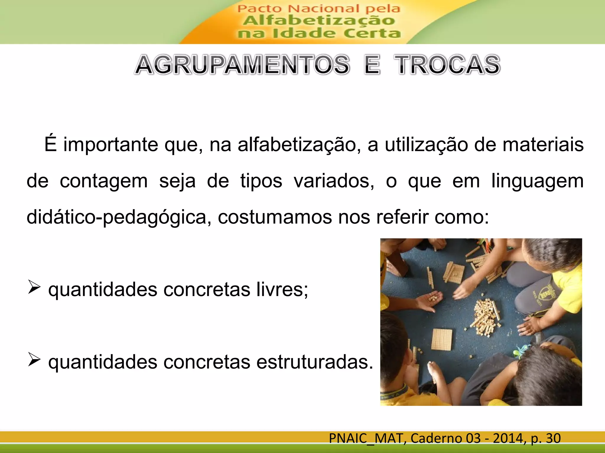 PNAIC_MAT, Caderno 03 - 2014, p. 30
É importante que, na alfabetização, a utilização de materiais
de contagem seja de tipos variados, o que em linguagem
didático-pedagógica, costumamos nos referir como:
 quantidades concretas livres;
 quantidades concretas estruturadas.
 