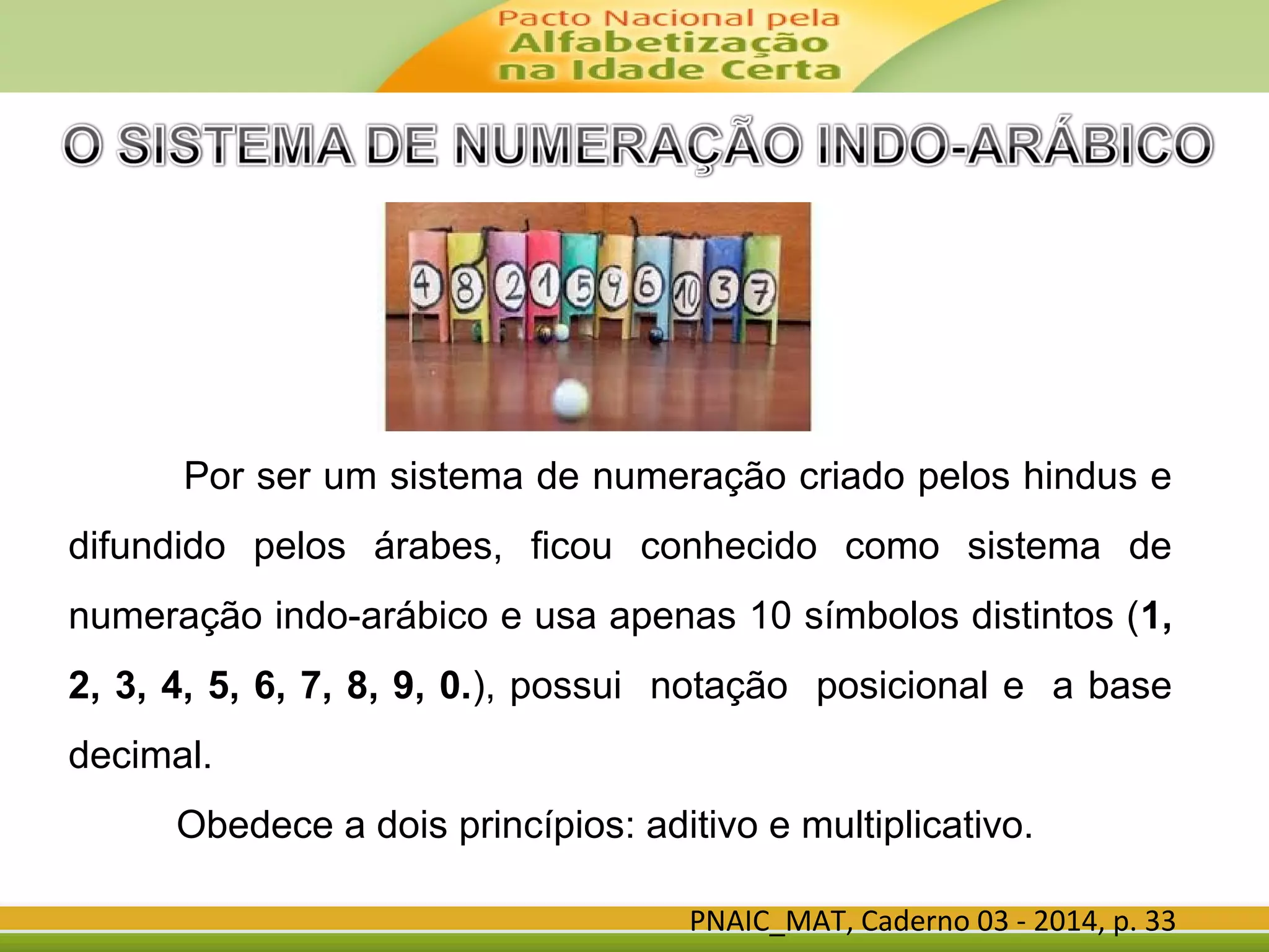 PNAIC_MAT, Caderno 03 - 2014, p. 33
Por ser um sistema de numeração criado pelos hindus e
difundido pelos árabes, ficou conhecido como sistema de
numeração indo-arábico e usa apenas 10 símbolos distintos (1,
2, 3, 4, 5, 6, 7, 8, 9, 0.), possui notação posicional e a base
decimal.
Obedece a dois princípios: aditivo e multiplicativo.
 