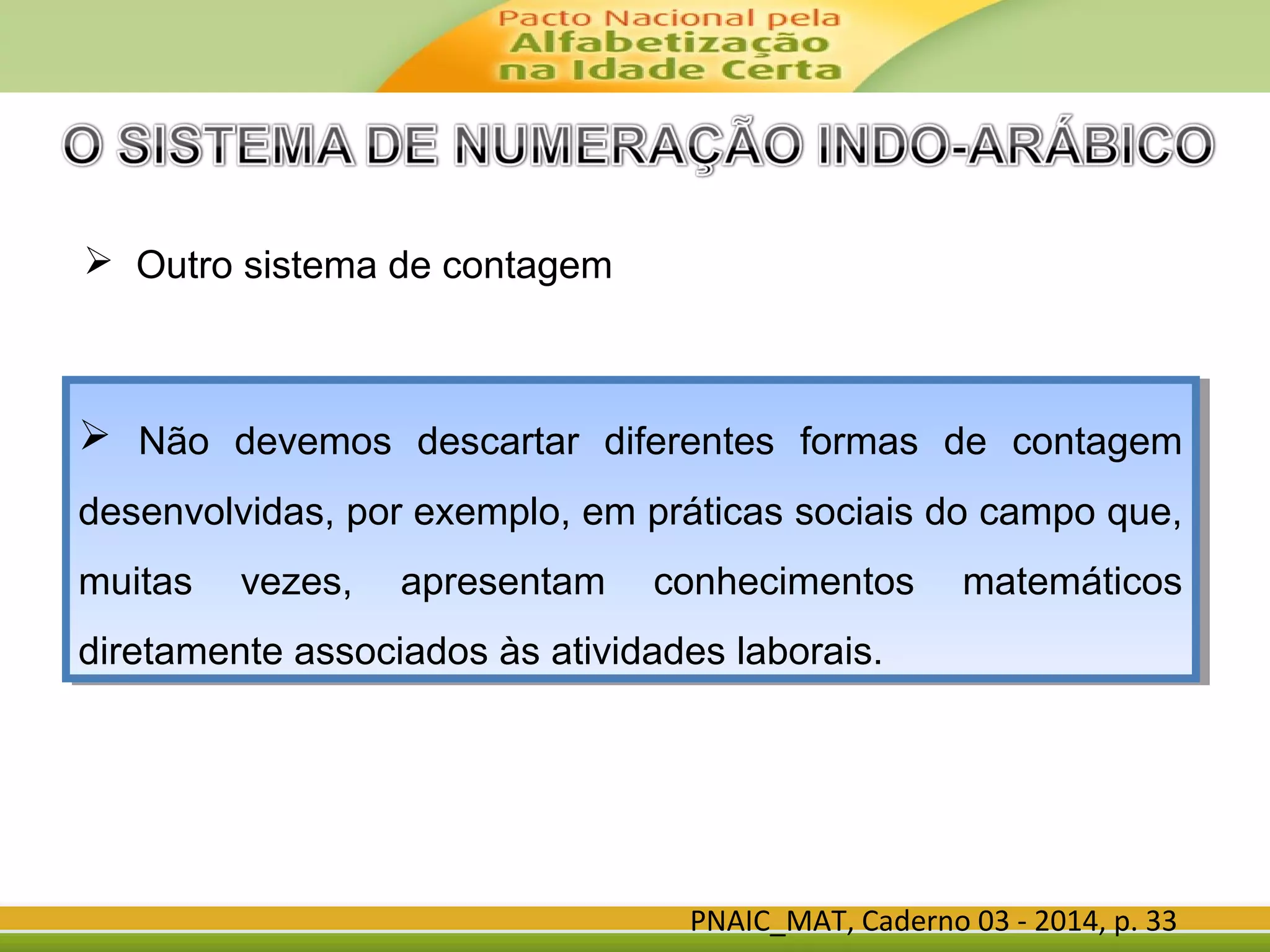 PNAIC_MAT, Caderno 03 - 2014, p. 33
 Outro sistema de contagem
 Não devemos descartar diferentes formas de contagem
desenvolvidas, por exemplo, em práticas sociais do campo que,
muitas vezes, apresentam conhecimentos matemáticos
diretamente associados às atividades laborais.
 Não devemos descartar diferentes formas de contagem
desenvolvidas, por exemplo, em práticas sociais do campo que,
muitas vezes, apresentam conhecimentos matemáticos
diretamente associados às atividades laborais.
 
