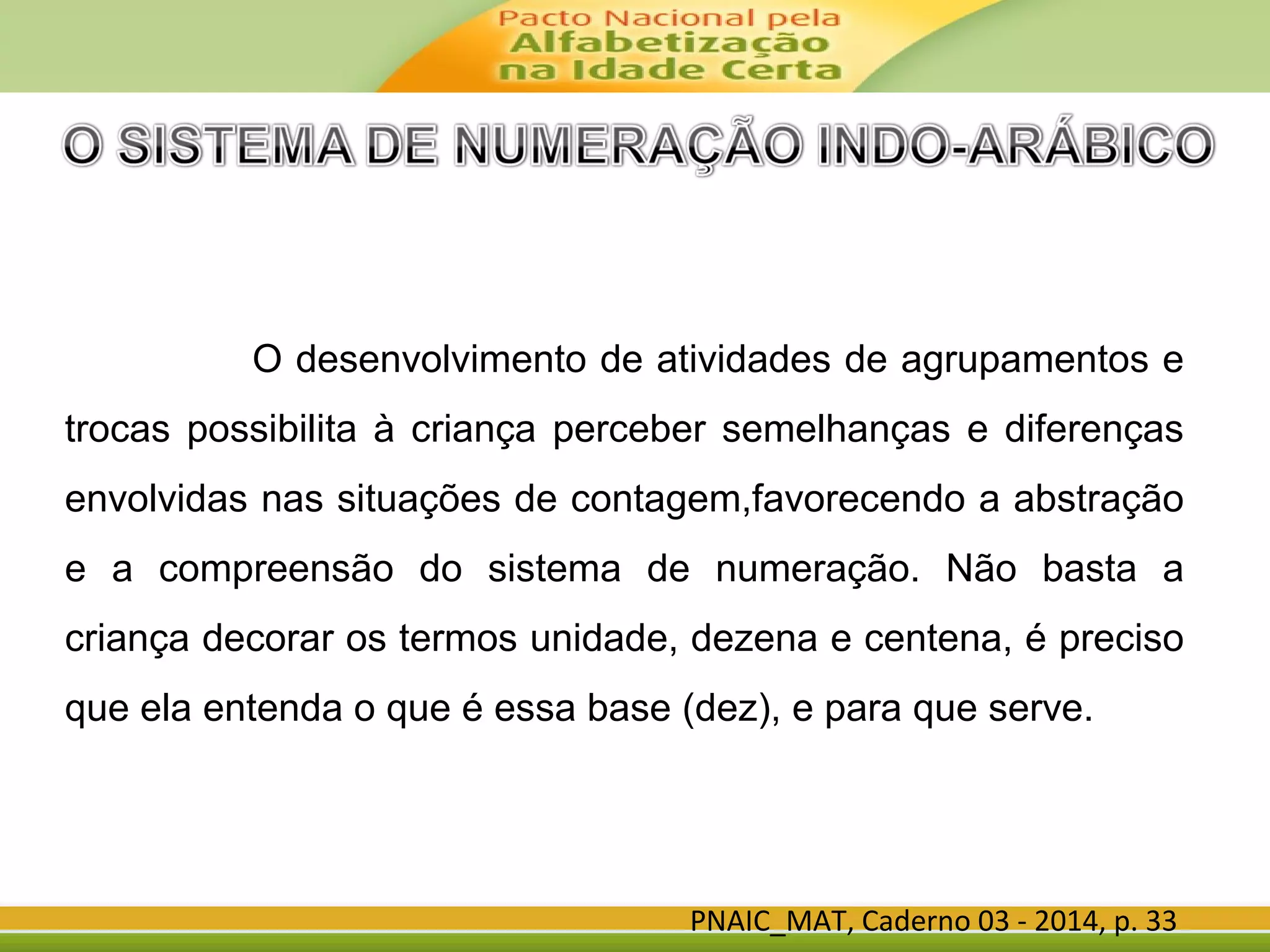 PNAIC_MAT, Caderno 03 - 2014, p. 33
O desenvolvimento de atividades de agrupamentos e
trocas possibilita à criança perceber semelhanças e diferenças
envolvidas nas situações de contagem,favorecendo a abstração
e a compreensão do sistema de numeração. Não basta a
criança decorar os termos unidade, dezena e centena, é preciso
que ela entenda o que é essa base (dez), e para que serve.
 
