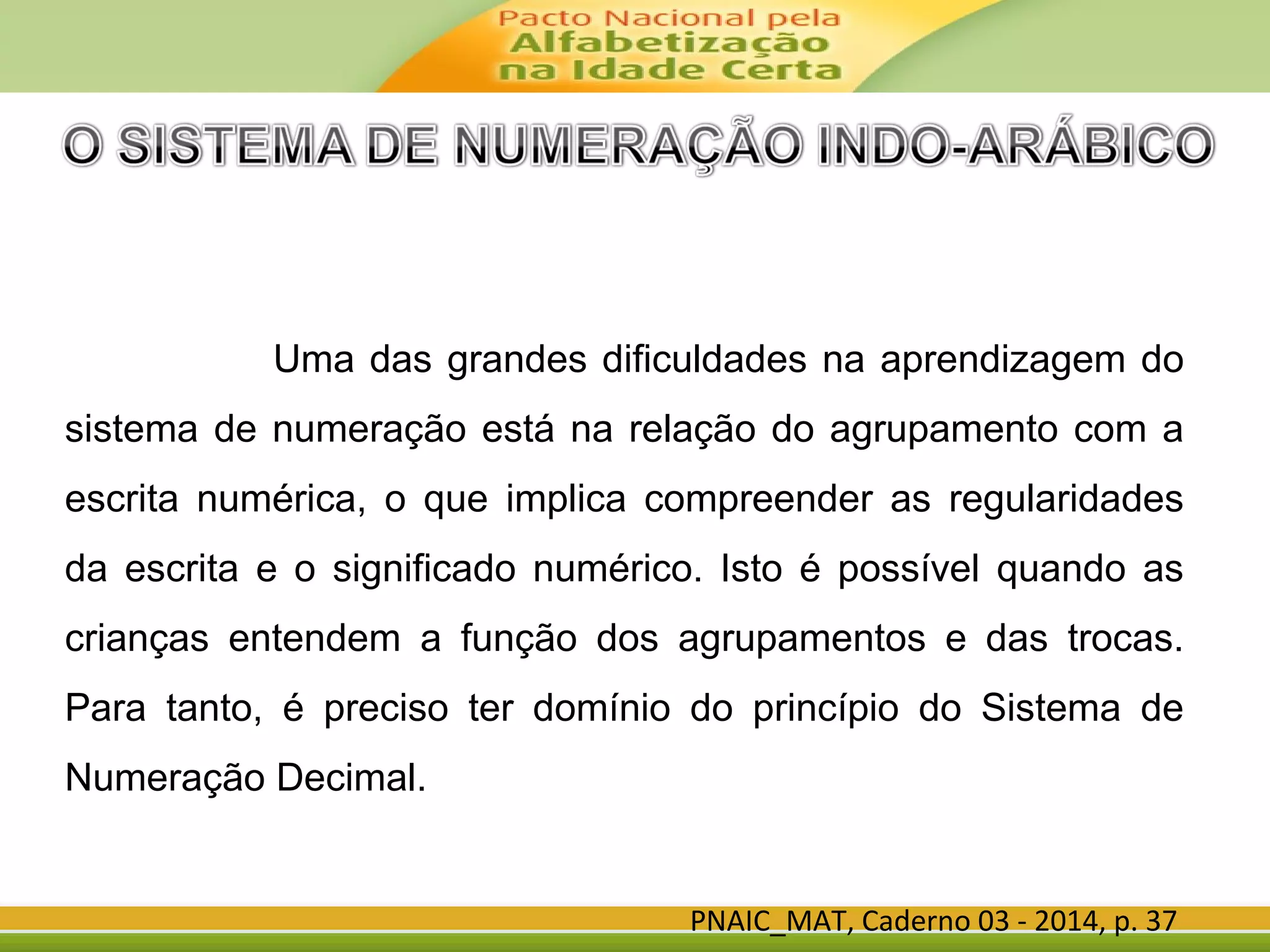 PNAIC_MAT, Caderno 03 - 2014, p. 37
Uma das grandes dificuldades na aprendizagem do
sistema de numeração está na relação do agrupamento com a
escrita numérica, o que implica compreender as regularidades
da escrita e o significado numérico. Isto é possível quando as
crianças entendem a função dos agrupamentos e das trocas.
Para tanto, é preciso ter domínio do princípio do Sistema de
Numeração Decimal.
 