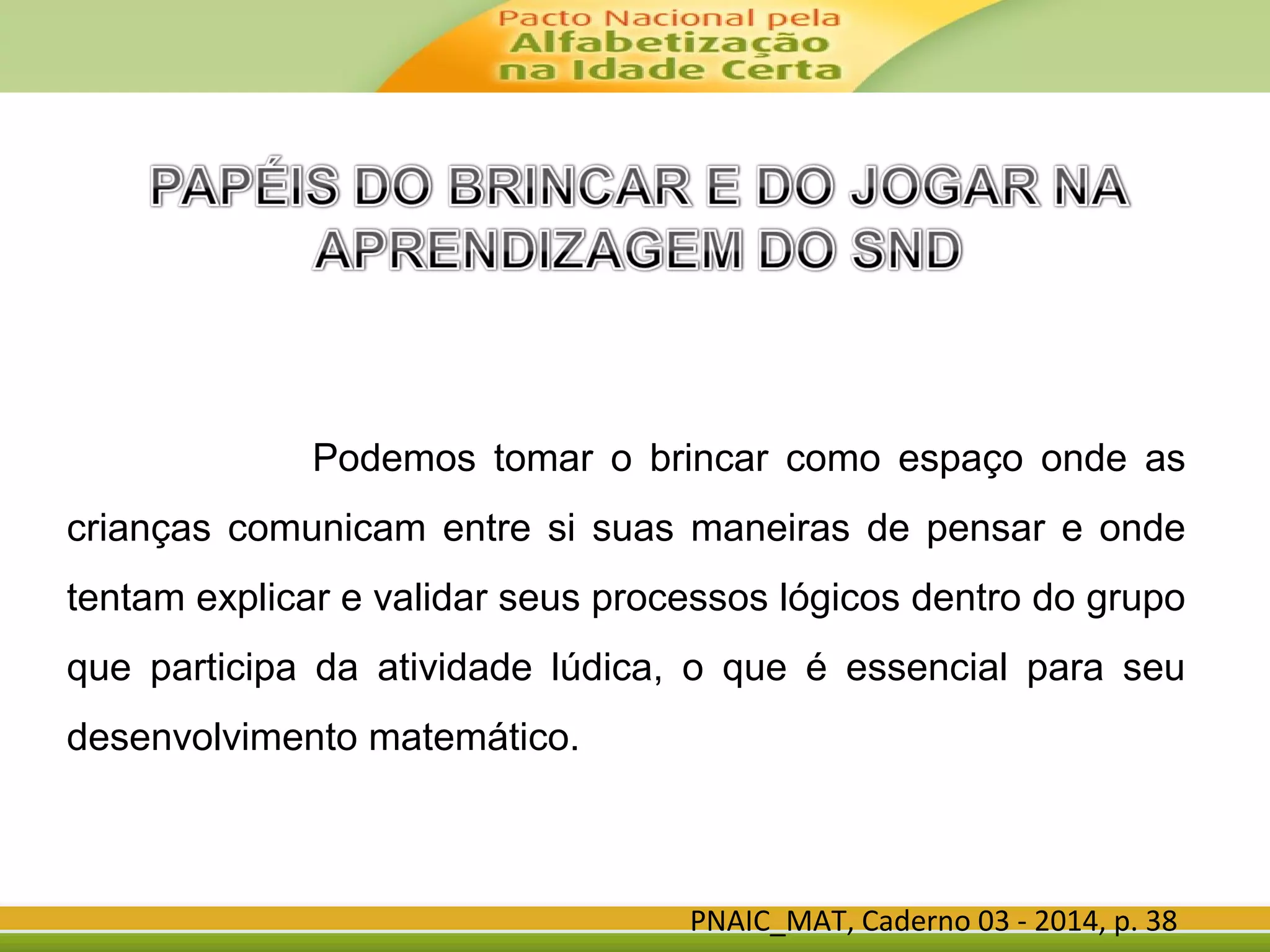 PNAIC_MAT, Caderno 03 - 2014, p. 38
Podemos tomar o brincar como espaço onde as
crianças comunicam entre si suas maneiras de pensar e onde
tentam explicar e validar seus processos lógicos dentro do grupo
que participa da atividade lúdica, o que é essencial para seu
desenvolvimento matemático.
 