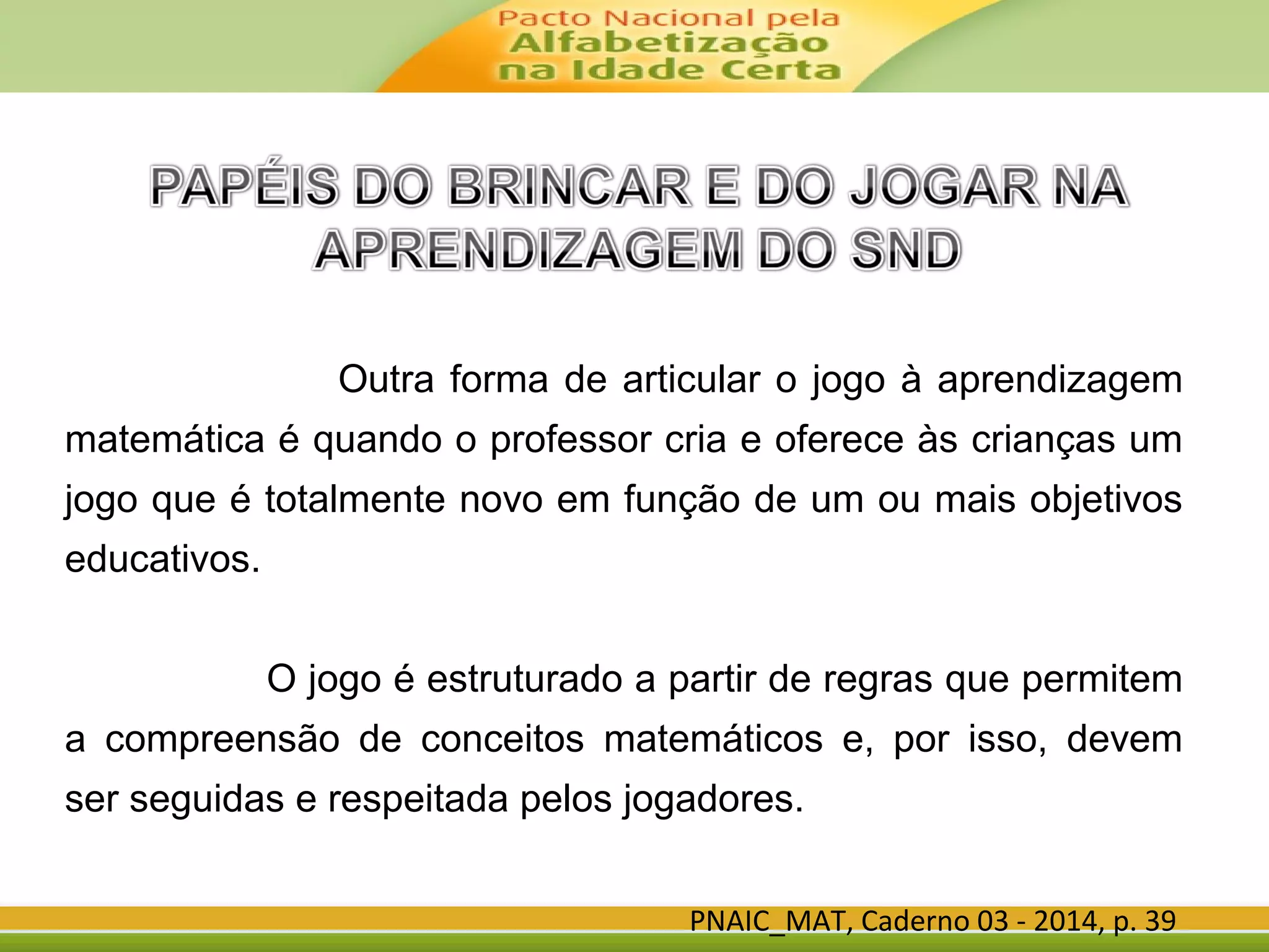 Outra forma de articular o jogo à aprendizagem
matemática é quando o professor cria e oferece às crianças um
jogo que é totalmente novo em função de um ou mais objetivos
educativos.
O jogo é estruturado a partir de regras que permitem
a compreensão de conceitos matemáticos e, por isso, devem
ser seguidas e respeitada pelos jogadores.
PNAIC_MAT, Caderno 03 - 2014, p. 39
 