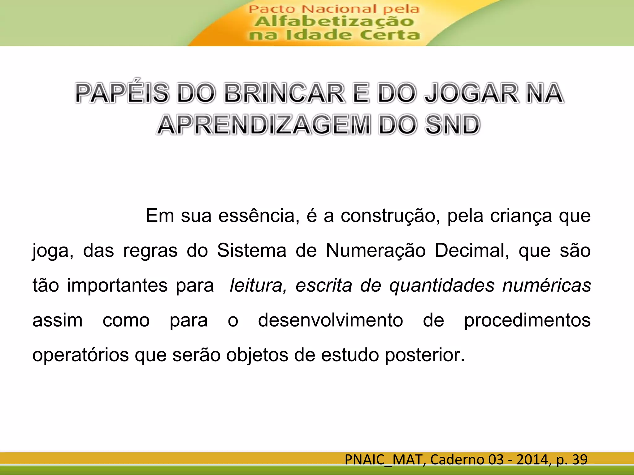 Em sua essência, é a construção, pela criança que
joga, das regras do Sistema de Numeração Decimal, que são
tão importantes para leitura, escrita de quantidades numéricas
assim como para o desenvolvimento de procedimentos
operatórios que serão objetos de estudo posterior.
PNAIC_MAT, Caderno 03 - 2014, p. 39
 