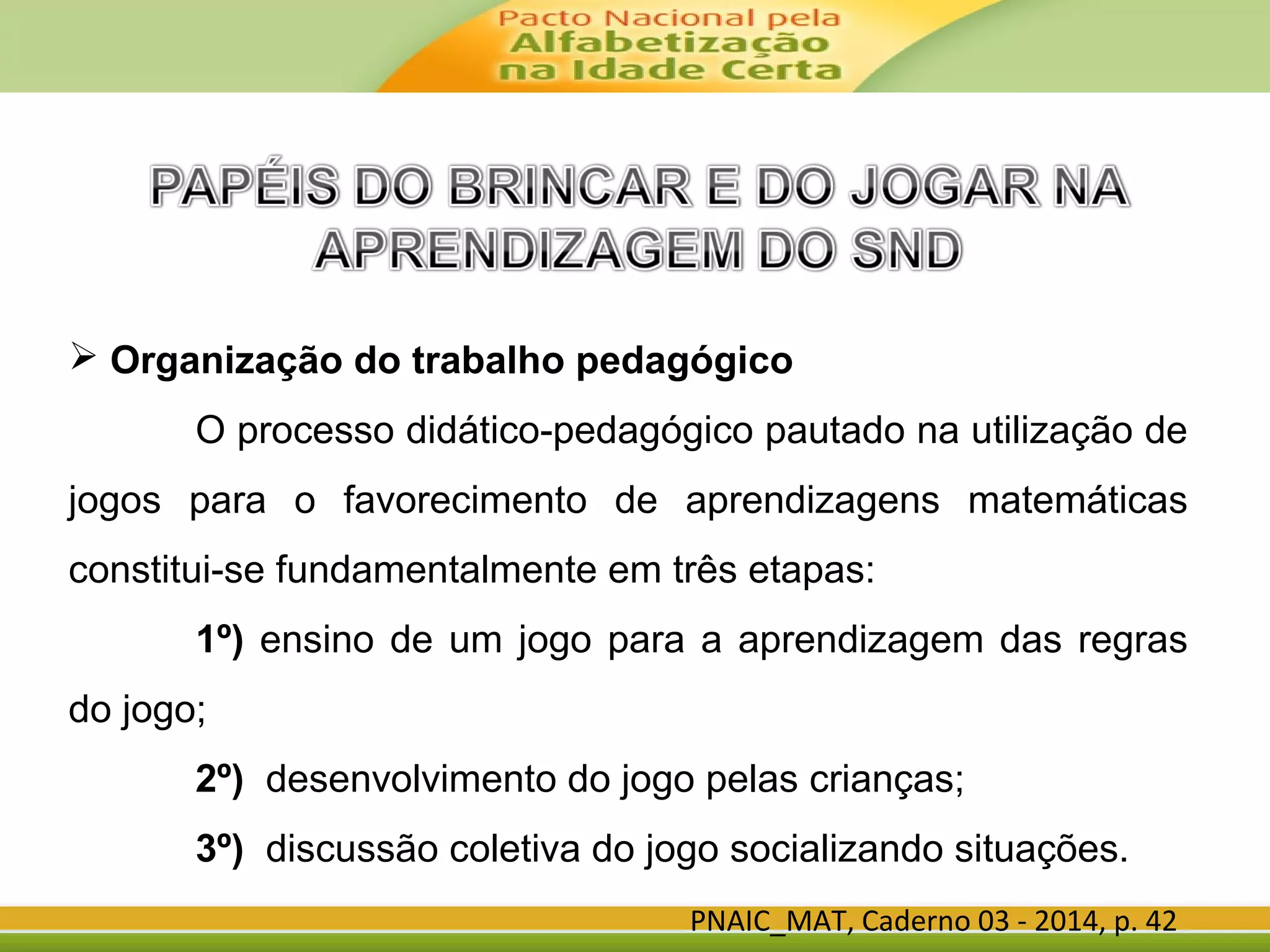 PNAIC_MAT, Caderno 03 - 2014, p. 42
 Organização do trabalho pedagógico
O processo didático-pedagógico pautado na utilização de
jogos para o favorecimento de aprendizagens matemáticas
constitui-se fundamentalmente em três etapas:
1º) ensino de um jogo para a aprendizagem das regras
do jogo;
2º) desenvolvimento do jogo pelas crianças;
3º) discussão coletiva do jogo socializando situações.
 