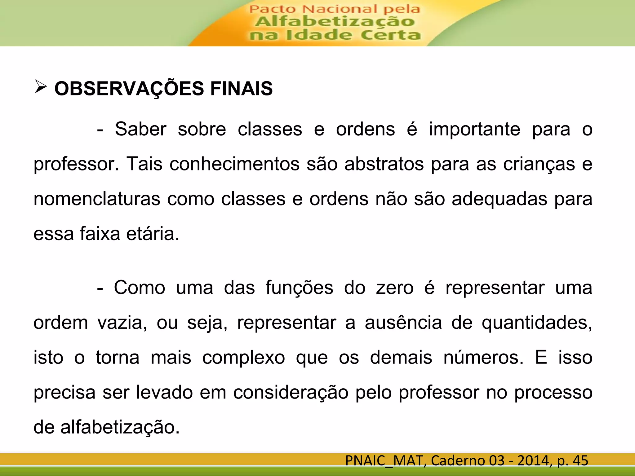 PNAIC_MAT, Caderno 03 - 2014, p. 45
 OBSERVAÇÕES FINAIS
- Saber sobre classes e ordens é importante para o
professor. Tais conhecimentos são abstratos para as crianças e
nomenclaturas como classes e ordens não são adequadas para
essa faixa etária.
- Como uma das funções do zero é representar uma
ordem vazia, ou seja, representar a ausência de quantidades,
isto o torna mais complexo que os demais números. E isso
precisa ser levado em consideração pelo professor no processo
de alfabetização.
 