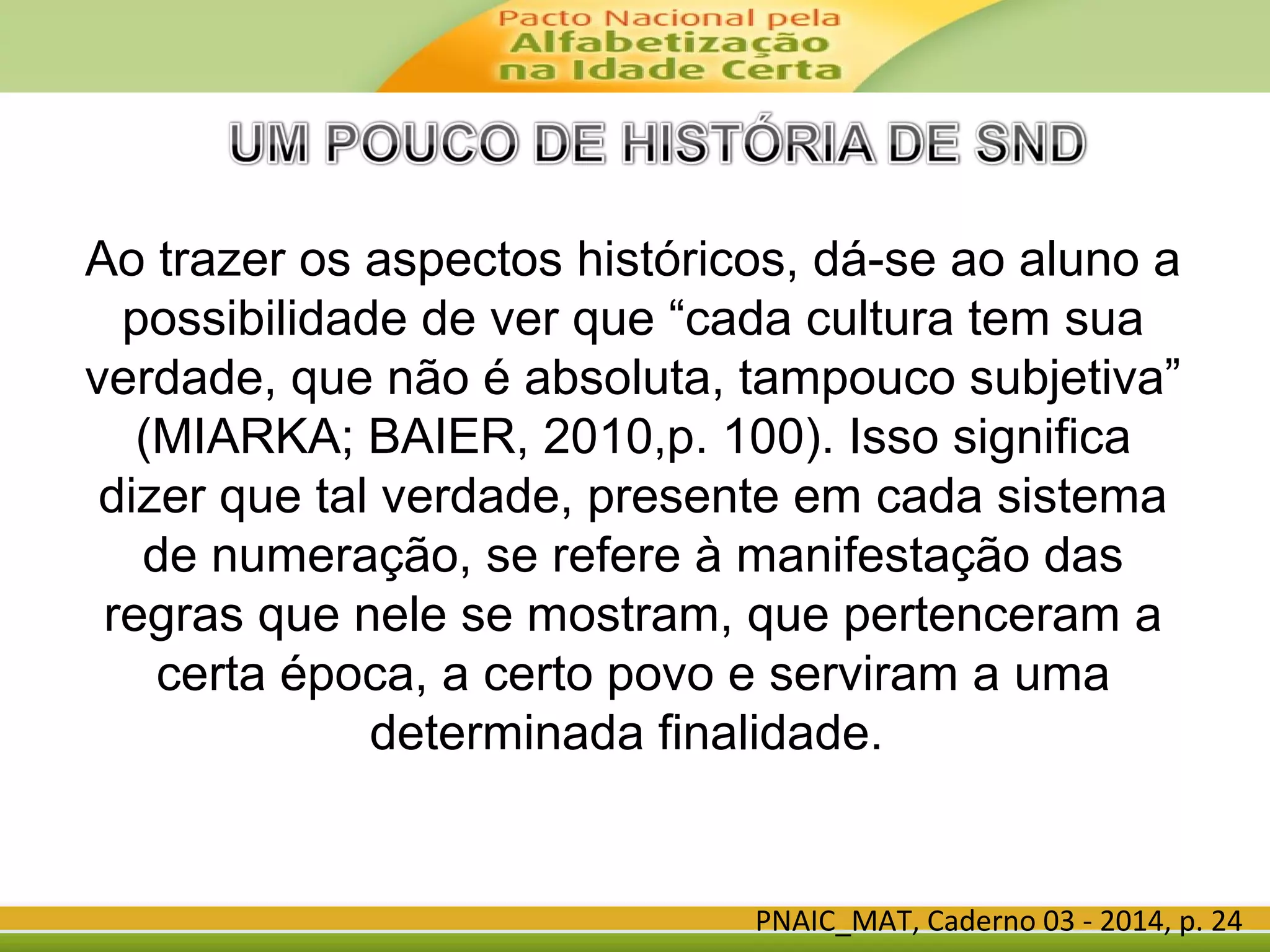 Ao trazer os aspectos históricos, dá-se ao aluno a
possibilidade de ver que “cada cultura tem sua
verdade, que não é absoluta, tampouco subjetiva”
(MIARKA; BAIER, 2010,p. 100). Isso significa
dizer que tal verdade, presente em cada sistema
de numeração, se refere à manifestação das
regras que nele se mostram, que pertenceram a
certa época, a certo povo e serviram a uma
determinada finalidade.
PNAIC_MAT, Caderno 03 - 2014, p. 24
 