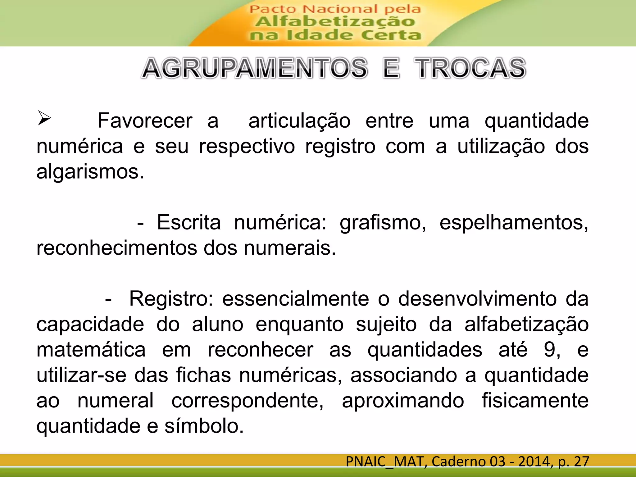 PNAIC_MAT, Caderno 03 - 2014, p. 27
 Favorecer a articulação entre uma quantidade
numérica e seu respectivo registro com a utilização dos
algarismos.
- Escrita numérica: grafismo, espelhamentos,
reconhecimentos dos numerais.
- Registro: essencialmente o desenvolvimento da
capacidade do aluno enquanto sujeito da alfabetização
matemática em reconhecer as quantidades até 9, e
utilizar-se das fichas numéricas, associando a quantidade
ao numeral correspondente, aproximando fisicamente
quantidade e símbolo.
 