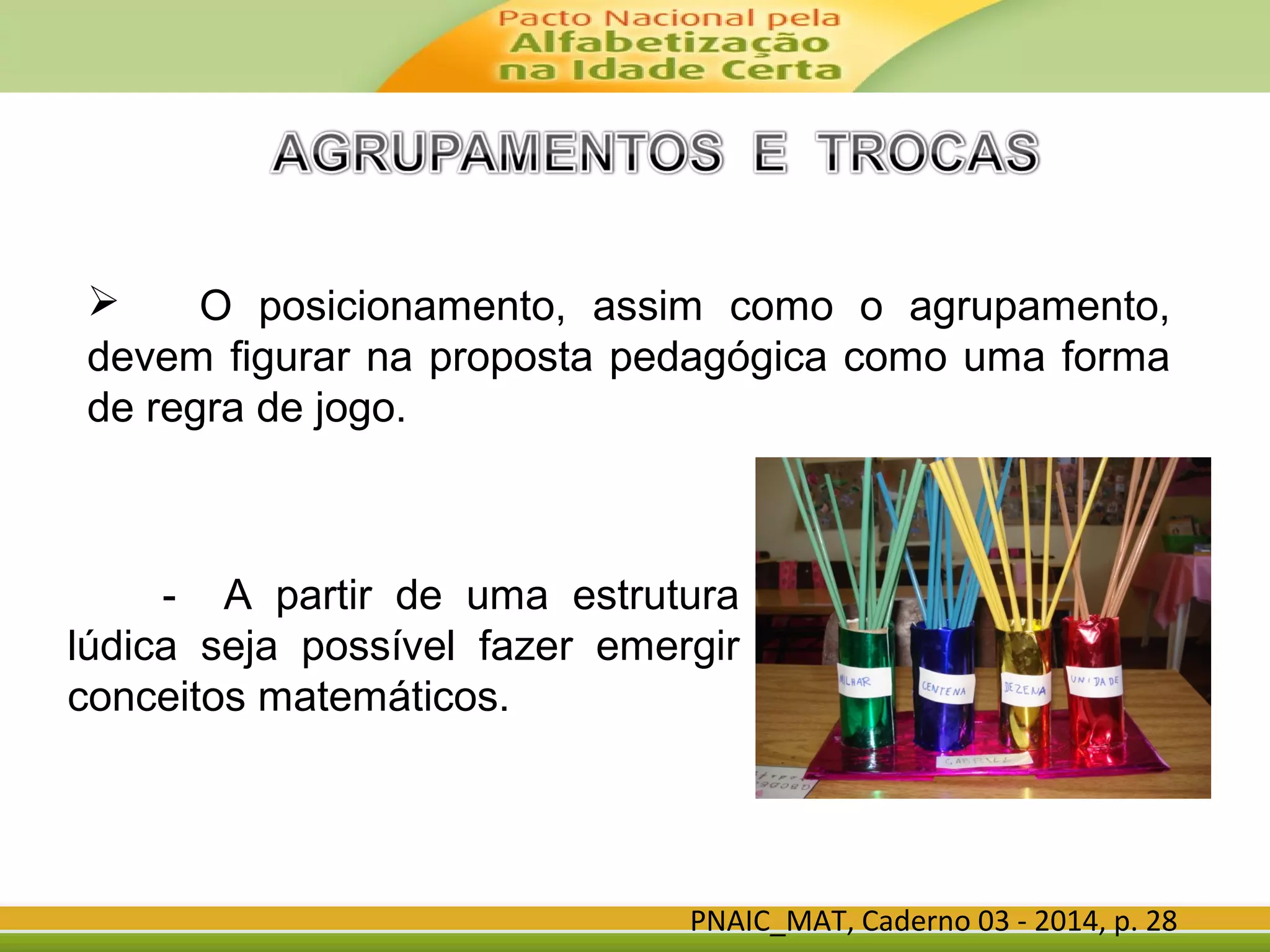 PNAIC_MAT, Caderno 03 - 2014, p. 28
 O posicionamento, assim como o agrupamento,
devem figurar na proposta pedagógica como uma forma
de regra de jogo.
- A partir de uma estrutura
lúdica seja possível fazer emergir
conceitos matemáticos.
 