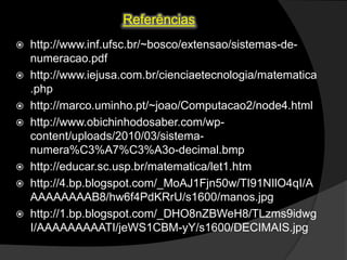 Referências
http://www.inf.ufsc.br/~bosco/extensao/sistemas-denumeracao.pdf
 http://www.iejusa.com.br/cienciaetecnologia/matematica
.php
 http://marco.uminho.pt/~joao/Computacao2/node4.html
 http://www.obichinhodosaber.com/wpcontent/uploads/2010/03/sistemanumera%C3%A7%C3%A3o-decimal.bmp
 http://educar.sc.usp.br/matematica/let1.htm
 http://4.bp.blogspot.com/_MoAJ1Fjn50w/TI91NIlO4qI/A
AAAAAAAAB8/hw6f4PdKRrU/s1600/manos.jpg
 http://1.bp.blogspot.com/_DHO8nZBWeH8/TLzms9idwg
I/AAAAAAAAATI/jeWS1CBM-yY/s1600/DECIMAIS.jpg


 