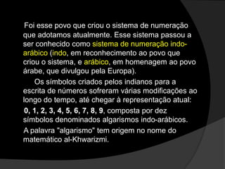 Foi esse povo que criou o sistema de numeração
que adotamos atualmente. Esse sistema passou a
ser conhecido como sistema de numeração indoarábico (indo, em reconhecimento ao povo que
criou o sistema, e arábico, em homenagem ao povo
árabe, que divulgou pela Europa).
Os símbolos criados pelos indianos para a
escrita de números sofreram várias modificações ao
longo do tempo, até chegar à representação atual:
0, 1, 2, 3, 4, 5, 6, 7, 8, 9, composta por dez
símbolos denominados algarismos indo-arábicos.
A palavra "algarismo" tem origem no nome do
matemático al-Khwarizmi.

 