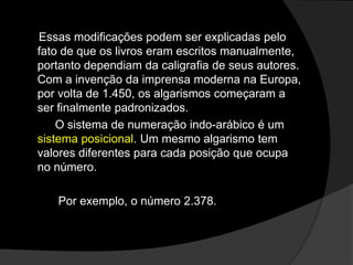 Essas modificações podem ser explicadas pelo
fato de que os livros eram escritos manualmente,
portanto dependiam da caligrafia de seus autores.
Com a invenção da imprensa moderna na Europa,
por volta de 1.450, os algarismos começaram a
ser finalmente padronizados.
O sistema de numeração indo-arábico é um
sistema posicional. Um mesmo algarismo tem
valores diferentes para cada posição que ocupa
no número.
Por exemplo, o número 2.378.

 